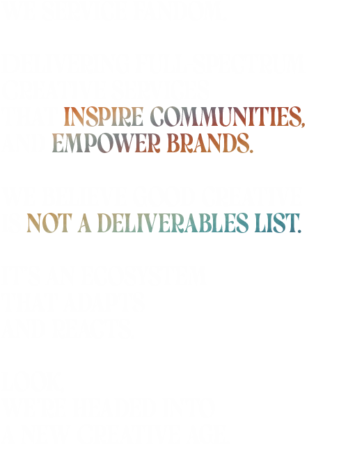 We service fandom. Delivering full-spectrum Creative services That inspires communities, And empowers brands. We believe good creative Is not a deliverables list. It’s an ecosystem That adapts And reacts. Look, We’re headed into A New Creative Age.