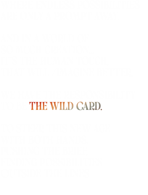 Where endless possibilities Are only a prompt away. And in a world of So much creation… It’s the human touch, That will /imagine better. We have the responsibility To be the Wild Card. To steer this new age with both hands. Pushing the brief, Finding possibilities Outside the lines