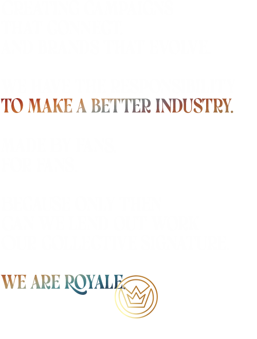 Creating campaigns That connect. And brands that evolve. We have the responsibility To make a better industry. Made By Fans. For Fans. Because only then Can we lend out work Our collective signature. We Are Royale.